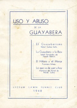 Uso y Abuso de la Guayabera. 1948. The early adoption of the guayabera by men in Havana was met with some criticism. In 1948, the Lyceum Lawn Tennis Club published a collection of essays called Uso y Abuso de la Guayabera (Use and Abuse of the Guayabera) that debated the social appropriateness of the use of the shirt in various settings. They and other naysayers, however, lost this battle as the guayabera’s popularity persisted through the 1950s. Loan courtesy of Raúl L. Rodríguez.